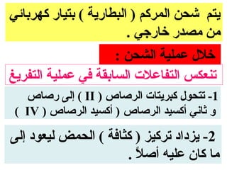 ‫يتم شحن المركم ) البطارية ( بتيار كهربائي‬
                        ‫من مصدر خارجي .‬
                     ‫خلل عملية الشحن :‬
‫تنعكس التفاعلت السابقة في عملية التفريغ‬
   ‫1- تتحول كبريتات الرصاص ) ‪ ( II‬إلى رصاص‬
 ‫و ثاني أكسيد الرصاص ) أكسيد الرصاص ) ‪( IV‬‬

‫2- يزداد تركيز ) كثافة ( الحمض ليعود إلى‬
                      ‫ما كان عليه أصل .‬
                        ‫. ً‬
 