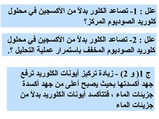 ‫علل : 1- تصاعد الكلور بدل من الكسجين في محلول‬
                    ‫. ً‬
                        ‫كلوريد الصوديوم المركز؟‬

‫علل : 2- تصاعد الكلور بدل من الكسجين في محلول‬
                       ‫. ً‬
‫كلوريد الصوديوم المخفف باستمرار عملية التحليل ؟.‬

    ‫ج 1) و 2( - زيادة تركيز أيونات الكلوريد ترفع‬
    ‫جهد أكسدتها بحيث يصبح أعلى من جهد أكسدة‬
    ‫جزيئات الماء ، فتتأكسد أيونات الكلوريد بدل من‬
       ‫. ً‬
                                     ‫جزيئات الماء‬
 