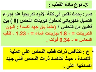 ‫3- نوع مادة القطب :‬
‫• فسر: ايحدث نقص في كتلة النود تدرايجيا عند إجراء‬
           ‫ ً‬
‫التحليل الكهربائي لمحلول كبرايتات النحاس )‪ ( II‬بين‬
 ‫قطبين من النحاس ؟ )علما بأ ن جهد أكسدة : آنيو ن‬
                         ‫ ً‬
‫الكبرايتات = - 8.1،جزايئات الماء = - 32.1 ، قطب‬
                         ‫النحاس = - 43.0 فولت .‬

   ‫• ج : تتنافس ذرات قطب النحاس على عملية‬
 ‫الكسدة ، حيث تتاكسد ذرات النحاس التي جهد‬
                            ‫أكسدتها اعلى .‬
 
