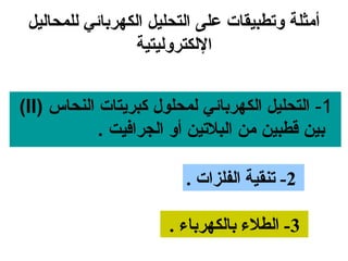‫أمثلة وتطبيقات على التحليل الكهربائي للمحاليل‬
                  ‫اللكتروليتية‬


‫1- التحليل الكهربائي لمحلول كبرايتات النحاس )‪(II‬‬
            ‫بين قطبين من البلتين أو الجرافيت .‬

                         ‫2- تنقية الفلزات .‬

                       ‫3- الطلء بالكهرباء .‬
 