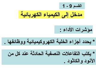 ‫القسم 9 - 1‬
        ‫مدخل إلى الكيمياء الكهربائية‬

                           ‫مؤشرات الداء :‬

‫* يحدد أجزاء الخلية الكهروكيميائية ووظائفها .‬

 ‫* يكتب التفاعلت النصفية الحادثة عند كل من‬
                           ‫الونود والكاثود .‬
 
