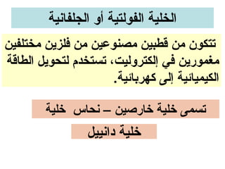 ‫الخلية الفولتية أو الجلفاونية‬
‫تتكون من قطبين مصنوعين من فلزين مختلفين‬
‫مغمورين في إلكتروليت، تستخدم لتحويل الطاقة‬
                      ‫الكيميائية إلى كهربائية.‬

        ‫تسمى خلية خارصين – ونحاس خلية‬
                 ‫خلية داونييل‬
 