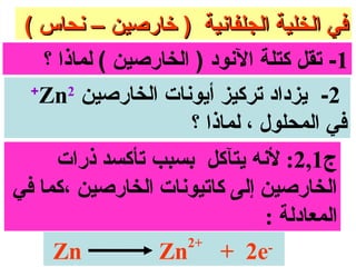 ‫في الخلية الجلفاونية ) خارصين – ونحاس (‬
    ‫1- تقل كتلة الونود ) الخارصين ( لماذا ؟‬
  ‫+‬
   ‫2- يزداد تركيز أيوونات الخارصين ‪Zn‬‬
        ‫2‬

                      ‫في المحلول ، لماذا ؟‬
     ‫ج1,2: لونه يتآكل بسبب تأكسد ذرا ت‬
‫الخارصين إلى سكاتيونا ت الخارصين ،سكما في‬
                                 ‫المعادلة :‬
                      ‫+2‬
     ‫‪Zn‬‬           ‫‪Zn + 2e‬‬         ‫-‬
 