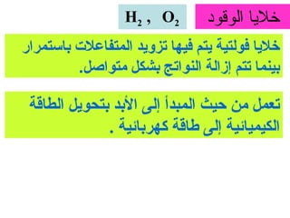 ‫2‪H2 , O‬‬         ‫خلايا الوقود‬
‫خلايا فولتية ايتم فيها تزوايد المتفاعلت بامستمرار‬
          ‫بينما تتم إزالة النواتج بشكل متواصل.‬

 ‫تعمل من حيث المبدأ إلى البد بتحوايل الطاقة‬
               ‫الكيميائية إلى طاقة كهربائية .‬
 