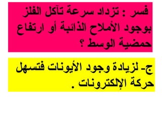 ‫فسر : تزداد مسرعة تآكل الفلز‬
‫بوجود المل ح الذائبة أو ارتفاع‬
               ‫حمضية الومسط ؟‬
‫ج- لزايادة وجود الايونات فتسهل‬
           ‫حركة اللكترونات .‬
 