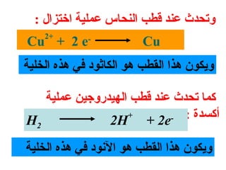 ‫وتحدث عند قطب النحاس عملية اتختزال :‬
    ‫+2‬
‫-‪Cu + 2 e‬‬                ‫‪Cu‬‬
‫ويكون هذا القطب هو الكاثود في هذه الخلية‬

   ‫كما تحدث عند قطب الهيدروجين عملية‬
                   ‫+‬       ‫أكسدة : -‬
‫2‪H‬‬             ‫‪2H + 2e‬‬

‫ويكون هذا القطب هو النود في هذه الخلية‬
 