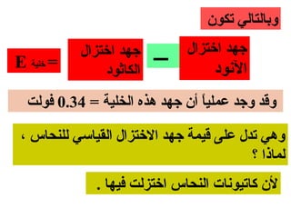 ‫وبالتالي تكون‬
            ‫ــــ جهد اختزال‬    ‫جهد اختزال‬
‫= تخلية ‪E‬‬       ‫الكاثود‬             ‫النود‬
  ‫وقد وجد عمليا أن جهد هذه الخلية = 43.0 فولت‬
                                ‫ ً‬

 ‫وهي تدل على قيمة جهد التختزال القياسي للنحاس ،‬
                                          ‫لماذا ؟‬
              ‫لن كاتيونات النحاس اتختزلت فيها .‬
 