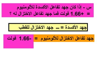 ‫س - إذا كان جهد تفاعل الكسدة لللومنيوم‬
 ‫= +66.1 فولت فما جهد تفاعل الختزال له ؟‬

     ‫جهد الكسدة = ـــ جهد الختزال للقطب‬

‫جهد تفاعل الختزال لللومنيوم = -66.1 فولت‬
 