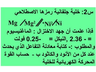 ‫س2: خلية جلفانية رمزها الصطلحي‬
   ‫‪Mg Mg2 +Ni2 Ni‬‬
  ‫فإذا علمت أن جهد الختزال : الماغنيسيوم‬
      ‫= - 63.2 ,النيكل = -52.0 فولت‬
‫والمطلوب :- كتابة معادلة التفاعل الذي يحدث‬
 ‫عند كل من النود والكاثود ب - حساب القوة‬
                  ‫المحركة الكهربائية للخلية‬
 
