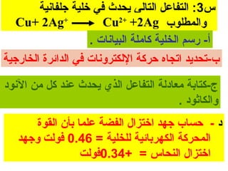 ‫س3: التفاعل التالي يحدث في خلية جلفانية‬
   ‫+‪Cu+ 2Ag‬‬             ‫والمطلوب :‪Cu2+ +2Ag‬‬
                     ‫أ- رسم الخلية كاملة البيانا ت .‬
‫ب-تحديد اتجاه حركة اللكترونا ت في الدائرة الخارجية‬

‫ج-كتابة معادلة التفاعل الذي يحدث عند كل من النود‬
                                       ‫والكاثود .‬
      ‫د - حساب جهد اختزال الفضة علما بأن القوة‬
   ‫المحركة الكهربائية للخلية = 64.0 فولت وجهد‬
                 ‫اختزال النحاس = +43.0فولت‬
 