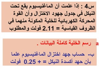 ‫س4 : إذا علمت أن الماغنيسيوم يقع تحت‬
  ‫النيكل في جدول جهود الختزال وأن القوة‬
‫المحركة الكهربائية للخلية المكونة منهما في‬
‫الظروف القياسية = 11.2 فولت والمطلوب‬

             ‫.‪ a‬رسم الخلية كاملة البيانا ت .‬
‫ب- حساب جهد اختزال الماغنيسيوم علما‬
‫بأن حهد أكسدة النيكل = + 52.0 فولت‬
 