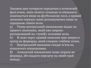 Завдяки цим чотирьом передачам в початковій
фазі атаки, лінія захисту команди та півзахисту
піднімається вище на футбольному полі, а правий
захисник отримує шанс розташуватись вище за
середньою лінією поля.
5) Тепер центральний півзахисник віддає на
правого захисника, який вже широко
розташований на «чужій» половині поля.
6) В свою чергу правий захисник грає вперед в
центр на форварда, який утворює глибину атаки.
7) Центральний нападник скидає м’яча на
атакуючого півзахисника.
8) Атакуючий півзахисник може зіграти як
форвард, або віддати передачу на лівий край
нападу.
 
