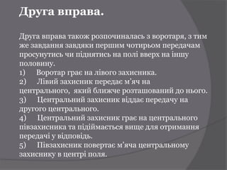 Друга вправа.

Друга вправа також розпочиналась з воротаря, з тим
же завдання завдяки першим чотирьом передачам
просунутись чи піднятись на полі вверх на іншу
половину.
1) Воротар грає на лівого захисника.
2) Лівий захисник передає м’яч на
центрального, який ближче розташований до нього.
3) Центральний захисник віддає передачу на
другого центрального.
4) Центральний захисник грає на центрального
півзахисника та підіймається вище для отримання
передачі у відповідь.
5) Півзахисник повертає м’яча центральному
захиснику в центрі поля.
 