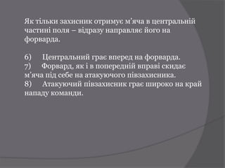 Як тільки захисник отримує м’яча в центральній
частині поля – відразу направляє його на
форварда.

6) Центральний грає вперед на форварда.
7) Форвард, як і в попередній вправі скидає
м’яча під себе на атакуючого півзахисника.
8) Атакуючий півзахисник грає широко на край
нападу команди.
 