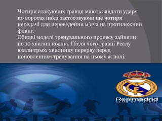 Чотири атакуючих гравця мають завдати удару
по воротах іноді застосовуючи ще чотири
передачі для переведення м’яча на протилежний
фланг.
Обидві моделі тренувального процесу зайняли
по 10 хвилин кожна. Після чого гравці Реалу
взяли трьох хвилинну перерву перед
поновленням тренування на цьому ж полі.
 