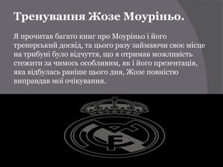 Тренування Жозе Моуріньо.
Я прочитав багато книг про Моуріньо і його
тренерський досвід, та цього разу займаючи своє місце
на трибуні було відчуття, що я отримав можливість
стежити за чимось особливим, як і його презентація,
яка відбулась раніше цього дня, Жозе повністю
виправдав мої очікування.
 