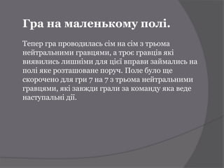 Гра на маленькому полі.
Тепер гра проводилась сім на сім з трьома
нейтральними гравцями, а троє гравців які
виявились лишніми для цієї вправи займались на
полі яке розташоване поруч. Поле було ще
скорочено для гри 7 на 7 з трьома нейтральними
гравцями, які завжди грали за команду яка веде
наступальні дії.
 