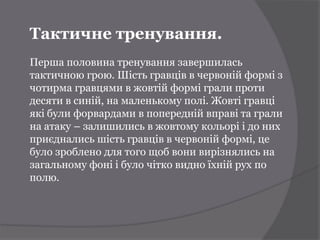 Тактичне тренування.
Перша половина тренування завершилась
тактичною грою. Шість гравців в червоній формі з
чотирма гравцями в жовтій формі грали проти
десяти в синій, на маленькому полі. Жовті гравці
які були форвардами в попередній вправі та грали
на атаку – залишились в жовтому кольорі і до них
приєднались шість гравців в червоній формі, це
було зроблено для того щоб вони вирізнялись на
загальному фоні і було чітко видно їхній рух по
полю.
 