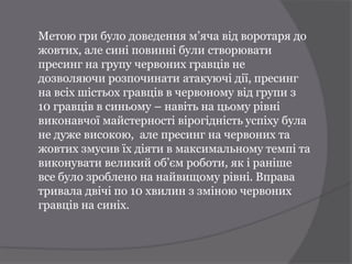 Метою гри було доведення м’яча від воротаря до
жовтих, але сині повинні були створювати
пресинг на групу червоних гравців не
дозволяючи розпочинати атакуючі дії, пресинг
на всіх шістьох гравців в червоному від групи з
10 гравців в синьому – навіть на цьому рівні
виконавчої майстерності вірогідність успіху була
не дуже високою, але пресинг на червоних та
жовтих змусив їх діяти в максимальному темпі та
виконувати великий об’єм роботи, як і раніше
все було зроблено на найвищому рівні. Вправа
тривала двічі по 10 хвилин з зміною червоних
гравців на синіх.
 
