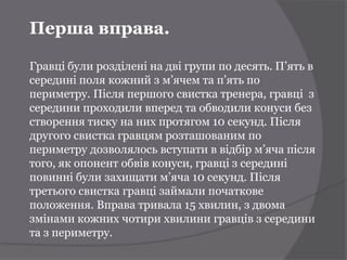 Перша вправа.

Гравці були розділені на дві групи по десять. П’ять в
середині поля кожний з м’ячем та п’ять по
периметру. Після першого свистка тренера, гравці з
середини проходили вперед та обводили конуси без
створення тиску на них протягом 10 секунд. Після
другого свистка гравцям розташованим по
периметру дозволялось вступати в відбір м’яча після
того, як опонент обвів конуси, гравці з середині
повинні були захищати м’яча 10 секунд. Після
третього свистка гравці займали початкове
положення. Вправа тривала 15 хвилин, з двома
змінами кожних чотири хвилини гравців з середини
та з периметру.
 