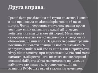 Друга вправа.

Гравці були розділені на дві групи по десять і кожна
з них працювала на ділянці орієнтовно 16 на 16
метрів. Чотири червоних атакуючих гравця проти
чотирьох синіх які ведуть захисні дії плюс два
нейтральних гравця в жовтій формі. Мета вправа
створення максимальної насиченості гравцями на
обмеженій ділянці поля. Завдання червоних гравців
постійно змінювати позиції на полі та намагатись
заплутати синіх, в той час як сині мали витримувати
чітку лінію захисту, при перехоплені м’яча сині мали
намагатись зберегти його, як змога довше, червоні
повинні відібрати м’яча максимально швидко, це
наближувало вправу до ігрових ситуацій і як
зазначив Руї Фаріа є вкрай важливим моментом.
 