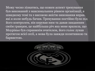 Можу чесно зізнатись, що кожен аспект тренування
був виконаний з максимальним рівнем організації, в
швидкому темі та з високою якістю виконання вправ,
які я коли-небудь бачив. Тренування постійно було під
його контролем, він керував ним та давав завданням
своїм гравцям, це найбільша річ яка мене вразила, що
Моуріньо був справжнім вчителем, його голос лунав
протягом всієї сесії, а мова була завжди позитивною та
барвистою.
 