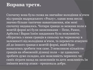 Вправа третя.

Спочатку вона була схожа на звичайне володіння м’ячем
від гравців мадридського «Реалу», однак вона несла
значно більше тактичне навантаження, ніж мені
спочатку видавалось. Чотири гравця за межами поля в
жовтій формі всі були захисниками – Пепе, Рамос,
Арбелоа і Варан їхнім завданням була можливість
обігратись з ними гравців в синьому чи червоному в
залежності від володіння м’ячем, та перевести атакуючі
дії до іншого гравця в жовтій формі, який буде
намагатись зробити теж саме. З невеликою кількістю
гравців на обмеженій ділянці поля – це здавалось
зробити дуже складно, але можливість червоних чи
синіх зіграти назад на захисників та дати можливість їм
змінити вектор атаки - працювала добре.
 