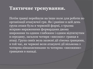 Тактичне тренування.

Потім гравці перейшли на інше поле для роботи по
організації атакуючої гри. Як і раніше в цей день
група атаки була в червоній формі, з трьома
яскраво вираженими форвардами двома
широкими та одним глибоким і одним відтягнутим
в середину, загалом чотири «високих» гравця в
атаці. Група синіх вела захисні дії сімома гравцями,
в той час, як червоні вели атакуючі дії вісьмома з
чотирма півзахисниками та чотирма «високими»
гравцями в нападі.
 