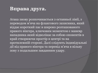 Вправа друга.

Атака знову розпочинається з останньої лінії, з
переводом м’яча на флангового захисника, який
віддає короткий пас в широко розташованого
правого вінгера, ключовим моментом є маневр
нападника який відволікає за собою опонентів в
край створюючи простір в центрі та на
протилежній стороні. Далі слідують індивідуальні
дії від правого вінгера та перевід м’яча в вільну
зону з подальшим завданням удару.
 