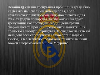 Останні 15 хвилин тренування пройшли в грі дев’ять
на дев’ять на невеликій ділянці поля, але з
невеликою кількістю моментів, можливостей для
атак та ударів по воротах, не зважаючи на друге
тренування яке проходило в один день гравці
скаржились та просили продовжити заняття. Я їх
повністю в цьому підтримував. Після двох занять які
мені довелось спостерігати з такої організацією і
якістю, я б з легкістю продовжив стежити за ними.
Кожен є переможцем з Жозе Моуріньо.
 