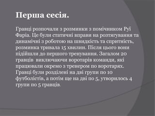 Перша сесія.
Гравці розпочали з розминки з помічником Руї
Фаріа. Це були статичні вправи на розтягування та
динамічні з роботою на швидкість та спритність,
розминка тривала 15 хвилин. Після цього вони
підійшли до першого тренування. Загалом 20
гравців виключаючи воротарів команди, які
працювали окремо з тренером по воротарях.
Гравці були розділені на дві групи по 10
футболістів, а потім ще на дві по 5, утворилось 4
групи по 5 гравців.
 