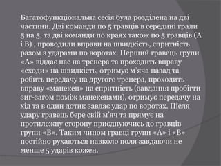Багатофункціональна сесія була розділена на дві
частини. Дві команди по 5 гравців в середині грали
5 на 5, та дві команди по краях також по 5 гравців (А
і B) , проводили вправи на швидкість, спритність
разом з ударами по воротах. Перший гравець групи
«А» віддає пас на тренера та проходить вправу
«сходи» на швидкість, отримує м’яча назад та
робить передачу на другого тренера, проходить
вправу «манекен» на спритність (завдання пробігти
зиг-загом поміж манекенами), отримує передачу на
хід та в один дотик завдає удар по воротах. Після
удару гравець бере свій м’яч та прямує на
протилежну сторону приєднуючись до гравців
групи «B». Таким чином гравці групи «А» і «B»
постійно рухаються навколо поля завдаючи не
менше 5 ударів кожен.
 