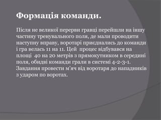 Формація команди.
Після не великої перерви гравці перейшли на іншу
частину тренувального поля, де мали проводити
наступну вправу, воротарі приєднались до команди
і гра велась 11 на 11. Цей процес відбувався на
площі 40 на 20 метрів з прямокутником в середині
поля, обидві команди грали в системі 4-2-3-1.
Завдання провести м’яч від воротаря до нападників
з ударом по воротах.
 