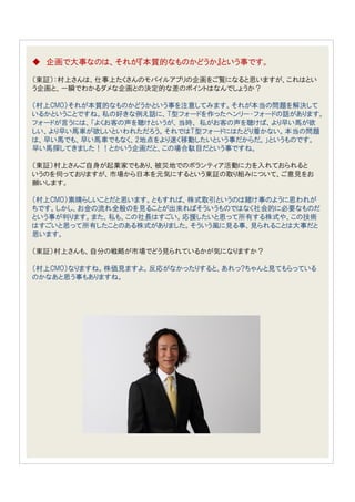 ◆ 企画で大事なのは、それが『本質的なものかどうか』という事です。

（東証）：村上さんは、仕事上たくさんのモバイルアプリの企画をご覧になると思いますが、これはとい
う企画と、一瞬でわかるダメな企画との決定的な差のポイントはなんでしょうか？

（村上CMO）それが本質的なものかどうかという事を注意してみます。それが本当の問題を解決して
いるかということですね。私の好きな例え話に、T型フォードを作ったヘンリー・フォードの話があります。
フォードが言うには、「よくお客の声を聴けというが、当時、 私がお客の声を聴けば、より早い馬が欲
しい、より早い馬車が欲しいといわれただろう。それではT型フォードにはたどり着かない。本当の問題
は、早い馬でも、早い馬車でもなく、2地点をより速く移動したいという事だからだ。」というものです。
早い馬探してきました！！とかいう企画だと、この場合駄目だという事ですね。

（東証）村上さんご自身が起業家でもあり、被災地でのボランティア活動に力を入れておられると
いうのを伺っておりますが、市場から日本を元気にするという東証の取り組みについて、ご意見をお
願いします。

（村上CMO）素晴らしいことだと思います。ともすれば、株式取引というのは賭け事のように思われが
ちです。しかし、お金の流れ全般のを見ることが出来ればそういうものではなく社会的に必要なものだ
という事が判ります。また、私も、この社長はすごい。応援したいと思って所有する株式や、この技術
はすごいと思って所有したことのある株式がありました。そういう風に見る事、見られることは大事だと
思います。

（東証）村上さんも、自分の戦略が市場でどう見られているかが気になりますか？

（村上CMO）なりますね。株価見ますよ。反応がなかったりすると、あれっ?ちゃんと見てもらっている
のかなあと思う事もありますね。
 