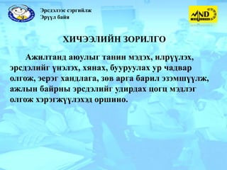 Эрсдэлээс сэргийлж
       Эрүүл байя



              ХИЧЭЭЛИЙН ЗОРИЛГО

    Ажилтанд аюулыг танин мэдэх, илрүүлэх,
эрсдэлийг үнэлэх, хянах, бууруулах ур чадвар
олгож, эерэг хандлага, зөв арга барил эзэмшүүлж,
ажлын байрны эрсдэлийг удирдах цогц мэдлэг
олгож хэрэгжүүлэхэд оршино.
 