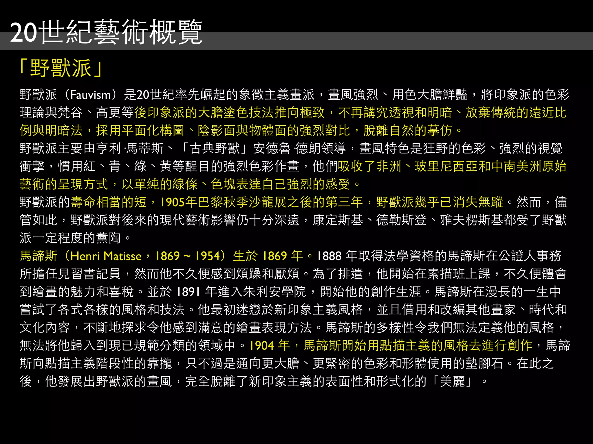 20世紀藝術概覽
「野獸派」
野獸派（Fauvism）是20世紀率先崛起的象徵主義畫派，畫風強烈、用色大膽鮮豔，將印象派的色彩
理論與梵谷、高更等後印象派的大膽塗色技法推向極致，不再講究透視和明暗、放棄傳統的遠近比
例與明暗法，採用平面化構圖、陰影面與物體面的強烈對比，脫離自然的摹仿。
野獸派主要由亨利·馬蒂斯、「古典野獸」安德魯·德朗領導，畫風特色是狂野的色彩、強烈的視覺
衝擊，慣用紅、青、綠、黃等醒目的強烈色彩作畫，他們吸收了非洲、玻里尼西亞和中南美洲原始
藝術的呈現方式，以單純的線條、色塊表達自己強烈的感受。
野獸派的壽命相當的短，1905年巴黎秋季沙龍展之後的第三年，野獸派幾乎已消失無蹤。然而，儘
管如此，野獸派對後來的現代藝術影響仍十分深遠，康定斯基、德勒斯登、雅夫楞斯基都受了野獸
派⼀一定程度的薰陶。
馬諦斯（Henri Matisse，1869 ~ 1954）生於 1869 年。1888 年取得法學資格的馬諦斯在公證人事務
所擔任見習書記員，然而他不久便感到煩躁和厭煩。為了排遣，他開始在素描班上課，不久便體會
到繪畫的魅力和喜稅。並於 1891 年進入朱利安學院，開始他的創作生涯。馬諦斯在漫長的⼀一生中
嘗試了各式各樣的風格和技法。他最初迷戀於新印象主義風格，並且借用和改編其他畫家、時代和
文化內容，不斷地探求令他感到滿意的繪畫表現方法。馬諦斯的多樣性令我們無法定義他的風格，
無法將他歸入到現已規範分類的領域中。1904 年，馬諦斯開始用點描主義的風格去進行創作，馬諦
斯向點描主義階段性的靠攏，只不過是通向更大膽、更緊密的色彩和形體使用的墊腳石。在此之
後，他發展出野獸派的畫風，完全脫離了新印象主義的表面性和形式化的「美麗」。
 