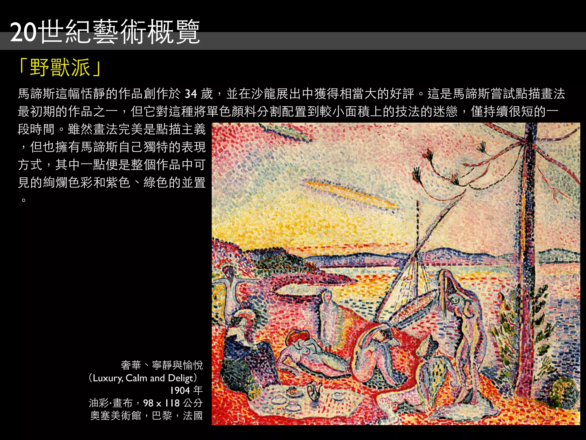 20世紀藝術概覽
「野獸派」
馬諦斯這幅恬靜的作品創作於 34 歲，並在沙龍展出中獲得相當大的好評。這是馬諦斯嘗試點描畫法
最初期的作品之⼀一，但它對這種將單色顏料分割配置到較小面積上的技法的迷戀，僅持續很短的⼀一
段時間。雖然畫法完美是點描主義
，但也擁有馬諦斯自己獨特的表現
方式，其中⼀一點便是整個作品中可
見的絢爛色彩和紫色、綠色的並置
。




            奢華、寧靜與愉悅
     （Luxury, Calm and Deligt）
                       1904 年
      油彩‧畫布，98 x 118 公分
      奧塞美術館，巴黎，法國
 