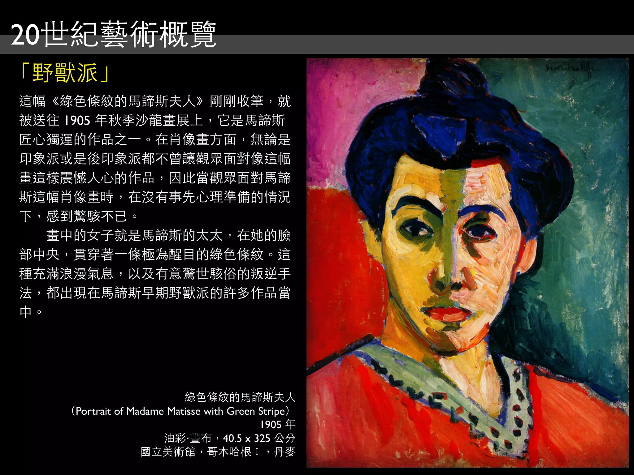 20世紀藝術概覽
「野獸派」
這幅《綠色條紋的馬諦斯夫人》剛剛收筆，就
被送往 1905 年秋季沙龍畫展上，它是馬諦斯
匠心獨運的作品之⼀一。在肖像畫方面，無論是
印象派或是後印象派都不曾讓觀眾面對像這幅
畫這樣震憾人心的作品，因此當觀眾面對馬諦
斯這幅肖像畫時，在沒有事先心理準備的情況
下，感到驚駭不已。
　　畫中的女子就是馬諦斯的太太，在她的臉
部中央，貫穿著⼀一條極為醒目的綠色條紋。這
種充滿浪漫氣息，以及有意驚世駭俗的叛逆手
法，都出現在馬諦斯早期野獸派的許多作品當
中。




                          綠色條紋的馬諦斯夫人
   （Portrait of Madame Matisse with Green Stripe）
                                          1905 年
                      油彩‧畫布，40.5 x 325 公分
                  國立美術館，哥本哈根﹝，丹麥
 
