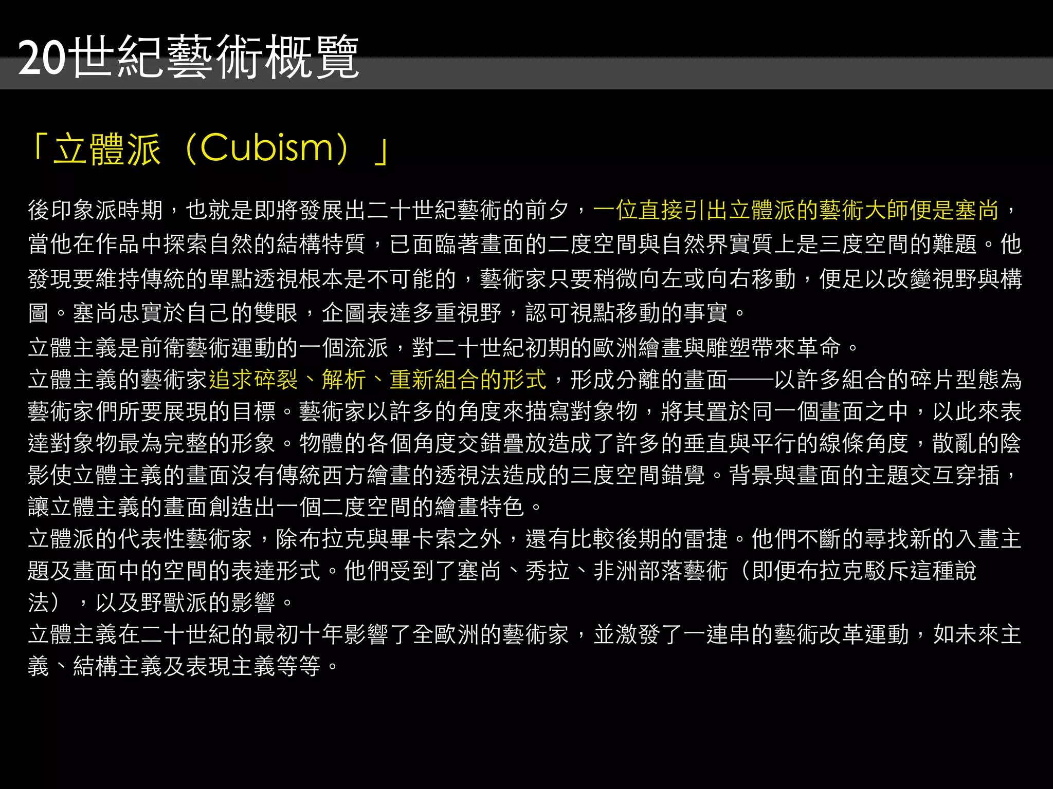 20世紀藝術概覽
「立體派（Cubism）」
後印象派時期，也就是即將發展出二十世紀藝術的前夕，⼀一位直接引出立體派的藝術大師便是塞尚，
當他在作品中探索自然的結構特質，已面臨著畫面的二度空間與自然界實質上是三度空間的難題。他
發現要維持傳統的單點透視根本是不可能的，藝術家只要稍微向左或向右移動，便足以改變視野與構
圖。塞尚忠實於自己的雙眼，企圖表達多重視野，認可視點移動的事實。
立體主義是前衛藝術運動的⼀一個流派，對二十世紀初期的歐洲繪畫與雕塑帶來革命。
立體主義的藝術家追求碎裂、解析、重新組合的形式，形成分離的畫面──以許多組合的碎片型態為
藝術家們所要展現的目標。藝術家以許多的角度來描寫對象物，將其置於同⼀一個畫面之中，以此來表
達對象物最為完整的形象。物體的各個角度交錯疊放造成了許多的垂直與平行的線條角度，散亂的陰
影使立體主義的畫面沒有傳統西方繪畫的透視法造成的三度空間錯覺。背景與畫面的主題交互穿插，
讓立體主義的畫面創造出⼀一個二度空間的繪畫特色。
立體派的代表性藝術家，除布拉克與畢卡索之外，還有比較後期的雷捷。他們不斷的尋找新的入畫主
題及畫面中的空間的表達形式。他們受到了塞尚、秀拉、非洲部落藝術（即便布拉克駁斥這種說
法），以及野獸派的影響。
立體主義在二十世紀的最初十年影響了全歐洲的藝術家，並激發了⼀一連串的藝術改革運動，如未來主
義、結構主義及表現主義等等。
 
