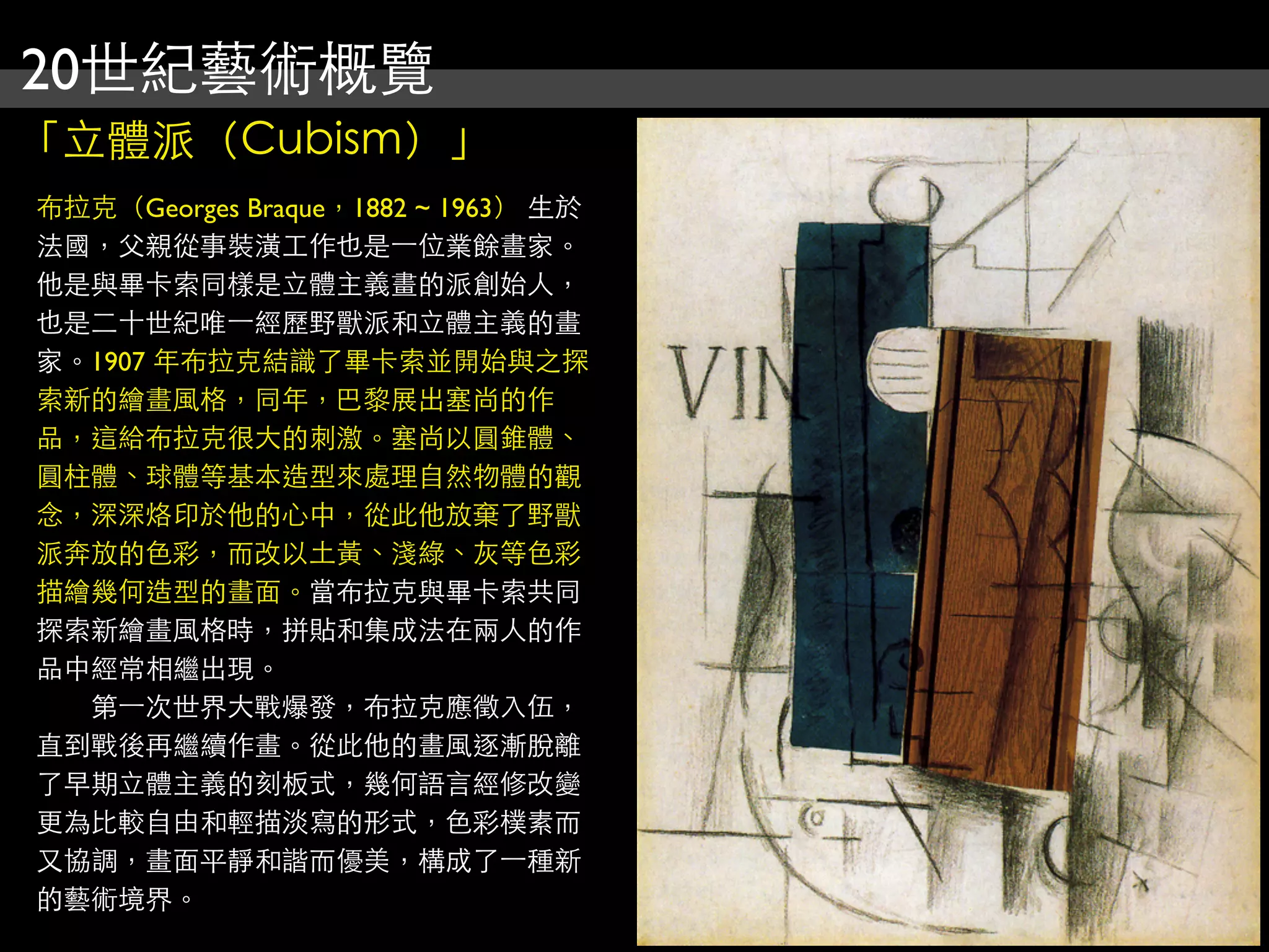 20世紀藝術概覽
「立體派（Cubism）」
布拉克（Georges Braque，1882 ~ 1963） 生於
法國，父親從事裝潢工作也是⼀一位業餘畫家。
他是與畢卡索同樣是立體主義畫的派創始人，
也是二十世紀唯⼀一經歷野獸派和立體主義的畫
家。1907 年布拉克結識了畢卡索並開始與之探
索新的繪畫風格，同年，巴黎展出塞尚的作
品，這給布拉克很大的刺激。塞尚以圓錐體、
圓柱體、球體等基本造型來處理自然物體的觀
念，深深烙印於他的心中，從此他放棄了野獸
派奔放的色彩，而改以土黃、淺綠、灰等色彩
描繪幾何造型的畫面。當布拉克與畢卡索共同
探索新繪畫風格時，拼貼和集成法在兩人的作
品中經常相繼出現。
　　第⼀一次世界大戰爆發，布拉克應徵入伍，
直到戰後再繼續作畫。從此他的畫風逐漸脫離
了早期立體主義的刻板式，幾何語言經修改變
更為比較自由和輕描淡寫的形式，色彩樸素而
又協調，畫面平靜和諧而優美，構成了⼀一種新
的藝術境界。
 