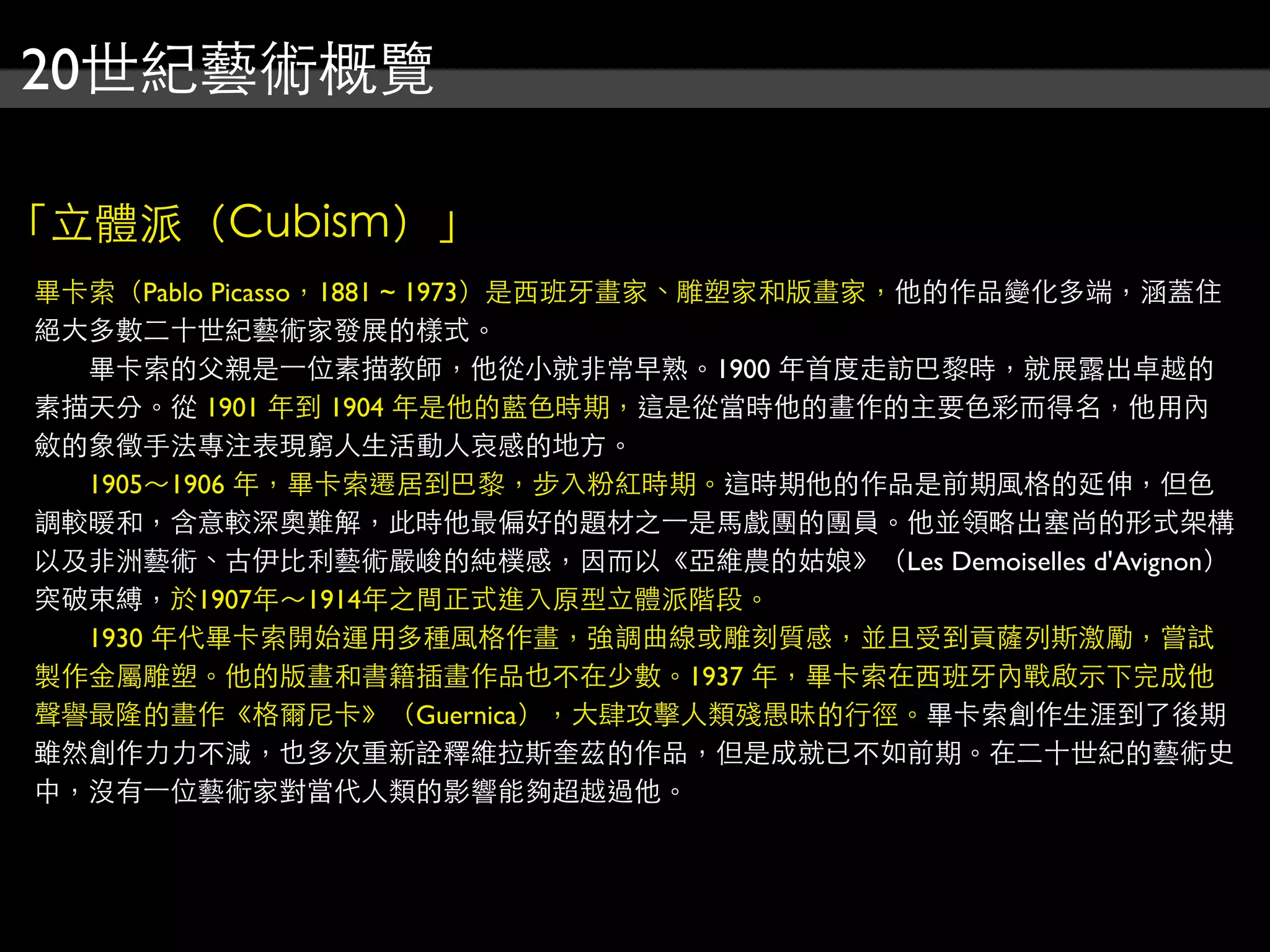 20世紀藝術概覽

「立體派（Cubism）」
畢卡索（Pablo Picasso，1881 ~ 1973）是西班牙畫家、雕塑家和版畫家，他的作品變化多端，涵蓋住
絕大多數二十世紀藝術家發展的樣式。
　　畢卡索的父親是⼀一位素描教師，他從小就非常早熟。1900 年首度走訪巴黎時，就展露出卓越的
素描天分。從 1901 年到 1904 年是他的藍色時期，這是從當時他的畫作的主要色彩而得名，他用內
斂的象徵手法專注表現窮人生活動人哀感的地方。
　　1905～1906 年，畢卡索遷居到巴黎，步入粉紅時期。這時期他的作品是前期風格的延伸，但色
調較暖和，含意較深奧難解，此時他最偏好的題材之⼀一是馬戲團的團員。他並領略出塞尚的形式架構
以及非洲藝術、古伊比利藝術嚴峻的純樸感，因而以《亞維農的姑娘》（Les Demoiselles d'Avignon）
突破束縛，於1907年～1914年之間正式進入原型立體派階段。
　　1930 年代畢卡索開始運用多種風格作畫，強調曲線或雕刻質感，並且受到貢薩列斯激勵，嘗試
製作金屬雕塑。他的版畫和書籍插畫作品也不在少數。1937 年，畢卡索在西班牙內戰啟示下完成他
聲譽最隆的畫作《格爾尼卡》（Guernica），大肆攻擊人類殘愚昧的行徑。畢卡索創作生涯到了後期
雖然創作力力不減，也多次重新詮釋維拉斯奎茲的作品，但是成就已不如前期。在二十世紀的藝術史
中，沒有⼀一位藝術家對當代人類的影響能夠超越過他。
 