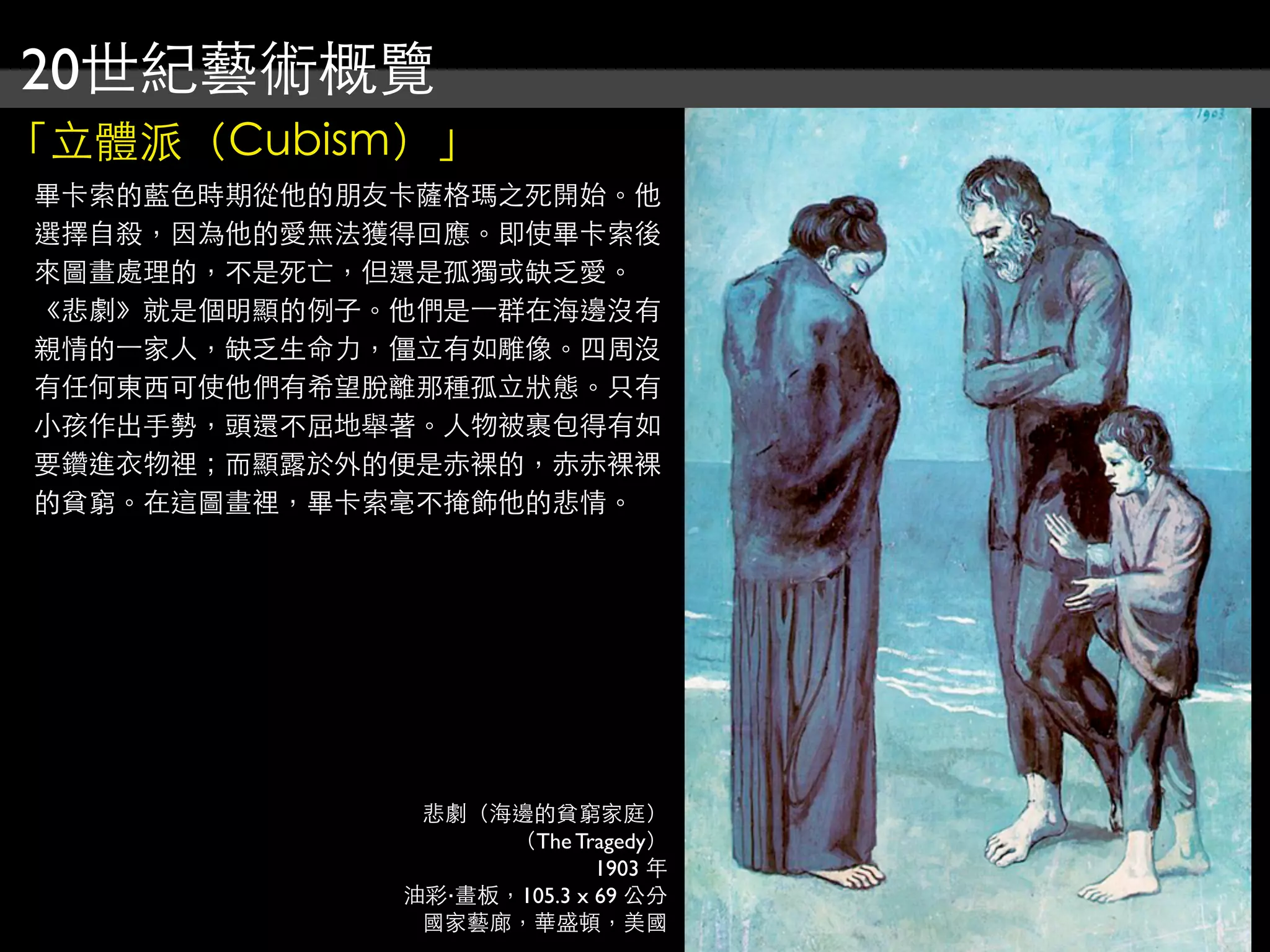 20世紀藝術概覽
「立體派（Cubism）」
畢卡索的藍色時期從他的朋友卡薩格瑪之死開始。他
選擇自殺，因為他的愛無法獲得回應。即使畢卡索後
來圖畫處理的，不是死亡，但還是孤獨或缺乏愛。
《悲劇》就是個明顯的例子。他們是⼀一群在海邊沒有
親情的⼀一家人，缺乏生命力，僵立有如雕像。四周沒
有任何東西可使他們有希望脫離那種孤立狀態。只有
小孩作出手勢，頭還不屈地舉著。人物被裹包得有如
要鑽進衣物裡；而顯露於外的便是赤裸的，赤赤裸裸
的貧窮。在這圖畫裡，畢卡索毫不掩飾他的悲情。




               悲劇（海邊的貧窮家庭）
                    （The Tragedy）
                            1903 年
              油彩‧畫板，105.3 x 69 公分
               國家藝廊，華盛頓，美國
 