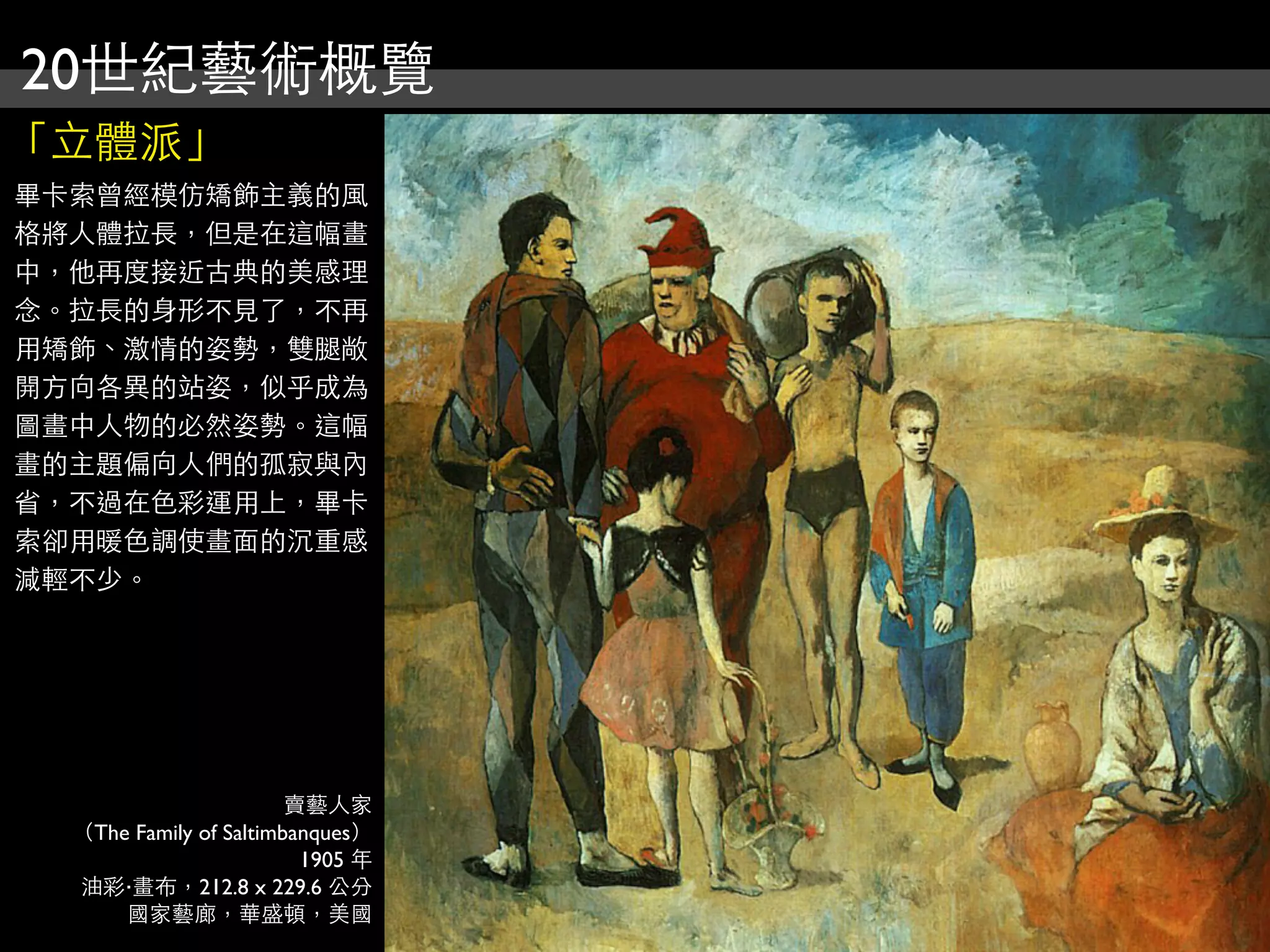 20世紀藝術概覽
「立體派」
畢卡索曾經模仿矯飾主義的風
格將人體拉長，但是在這幅畫
中，他再度接近古典的美感理
念。拉長的身形不見了，不再
用矯飾、激情的姿勢，雙腿敞
開方向各異的站姿，似乎成為
圖畫中人物的必然姿勢。這幅
畫的主題偏向人們的孤寂與內
省，不過在色彩運用上，畢卡
索卻用暖色調使畫面的沉重感
減輕不少。




                        賣藝人家
  （The Family of Saltimbanques）
                         1905 年
  油彩‧畫布，212.8 x 229.6 公分
      國家藝廊，華盛頓，美國
 