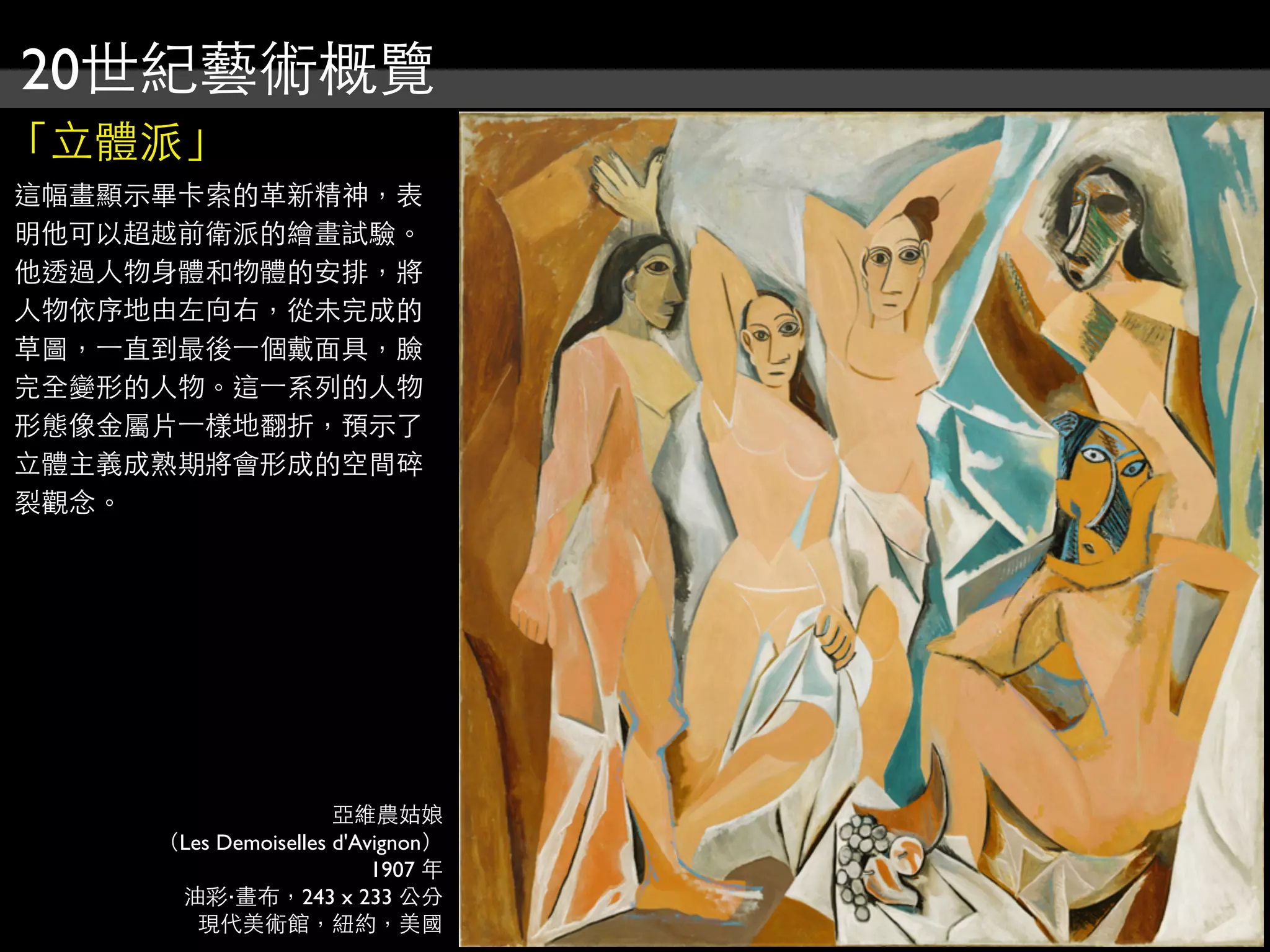 20世紀藝術概覽
「立體派」
這幅畫顯示畢卡索的革新精神，表
明他可以超越前衛派的繪畫試驗。
他透過人物身體和物體的安排，將
人物依序地由左向右，從未完成的
草圖，⼀一直到最後⼀一個戴面具，臉
完全變形的人物。這⼀一系列的人物
形態像金屬片⼀一樣地翻折，預示了
立體主義成熟期將會形成的空間碎
裂觀念。




                      亞維農姑娘
     （Les Demoiselles d'Avignon）
                          1907 年
      油彩‧畫布，243 x 233 公分
        現代美術館，紐約，美國
 