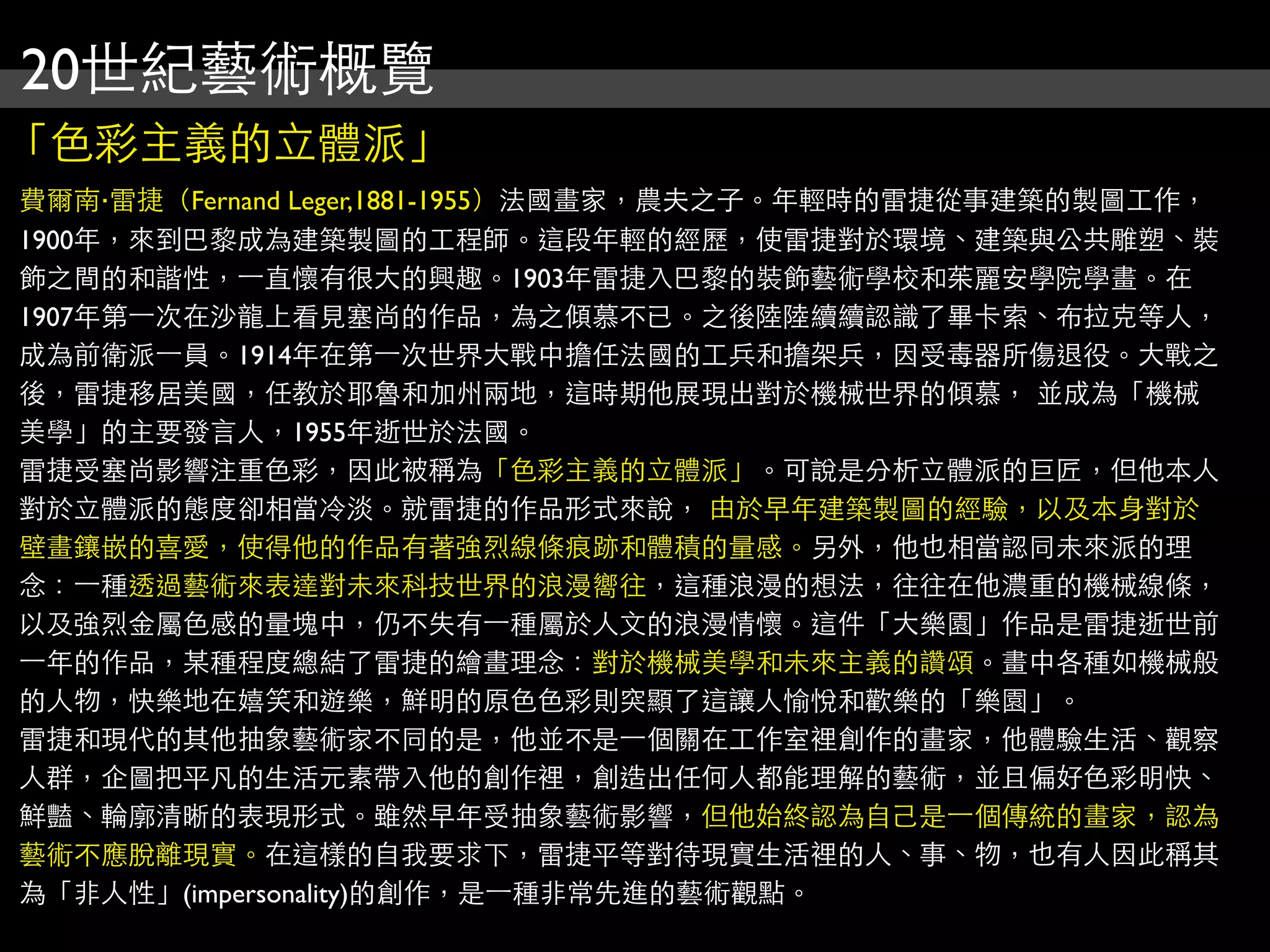 20世紀藝術概覽
「色彩主義的立體派」
費爾南‧雷捷（Fernand Leger,1881-1955）法國畫家，農夫之子。年輕時的雷捷從事建築的製圖工作，
1900年，來到巴黎成為建築製圖的工程師。這段年輕的經歷，使雷捷對於環境、建築與公共雕塑、裝
飾之間的和諧性，⼀一直懷有很大的興趣。1903年雷捷入巴黎的裝飾藝術學校和茱麗安學院學畫。在
1907年第⼀一次在沙龍上看見塞尚的作品，為之傾慕不已。之後陸陸續續認識了畢卡索、布拉克等人，
成為前衛派⼀一員。1914年在第⼀一次世界大戰中擔任法國的工兵和擔架兵，因受毒器所傷退役。大戰之
後，雷捷移居美國，任教於耶魯和加州兩地，這時期他展現出對於機械世界的傾慕， 並成為「機械
美學」的主要發言人，1955年逝世於法國。
雷捷受塞尚影響注重色彩，因此被稱為「色彩主義的立體派」。可說是分析立體派的巨匠，但他本人
對於立體派的態度卻相當冷淡。就雷捷的作品形式來說， 由於早年建築製圖的經驗，以及本身對於
壁畫鑲嵌的喜愛，使得他的作品有著強烈線條痕跡和體積的量感。另外，他也相當認同未來派的理
念：⼀一種透過藝術來表達對未來科技世界的浪漫嚮往，這種浪漫的想法，往往在他濃重的機械線條，
以及強烈金屬色感的量塊中，仍不失有⼀一種屬於人文的浪漫情懷。這件「大樂園」作品是雷捷逝世前
⼀一年的作品，某種程度總結了雷捷的繪畫理念：對於機械美學和未來主義的讚頌。畫中各種如機械般
的人物，快樂地在嬉笑和遊樂，鮮明的原色色彩則突顯了這讓人愉悅和歡樂的「樂園」。
雷捷和現代的其他抽象藝術家不同的是，他並不是⼀一個關在工作室裡創作的畫家，他體驗生活、觀察
人群，企圖把平凡的生活元素帶入他的創作裡，創造出任何人都能理解的藝術，並且偏好色彩明快、
鮮豔、輪廓清晰的表現形式。雖然早年受抽象藝術影響，但他始終認為自己是⼀一個傳統的畫家，認為
藝術不應脫離現實。在這樣的自我要求下，雷捷平等對待現實生活裡的人、事、物，也有人因此稱其
為「非人性」(impersonality)的創作，是⼀一種非常先進的藝術觀點。
 