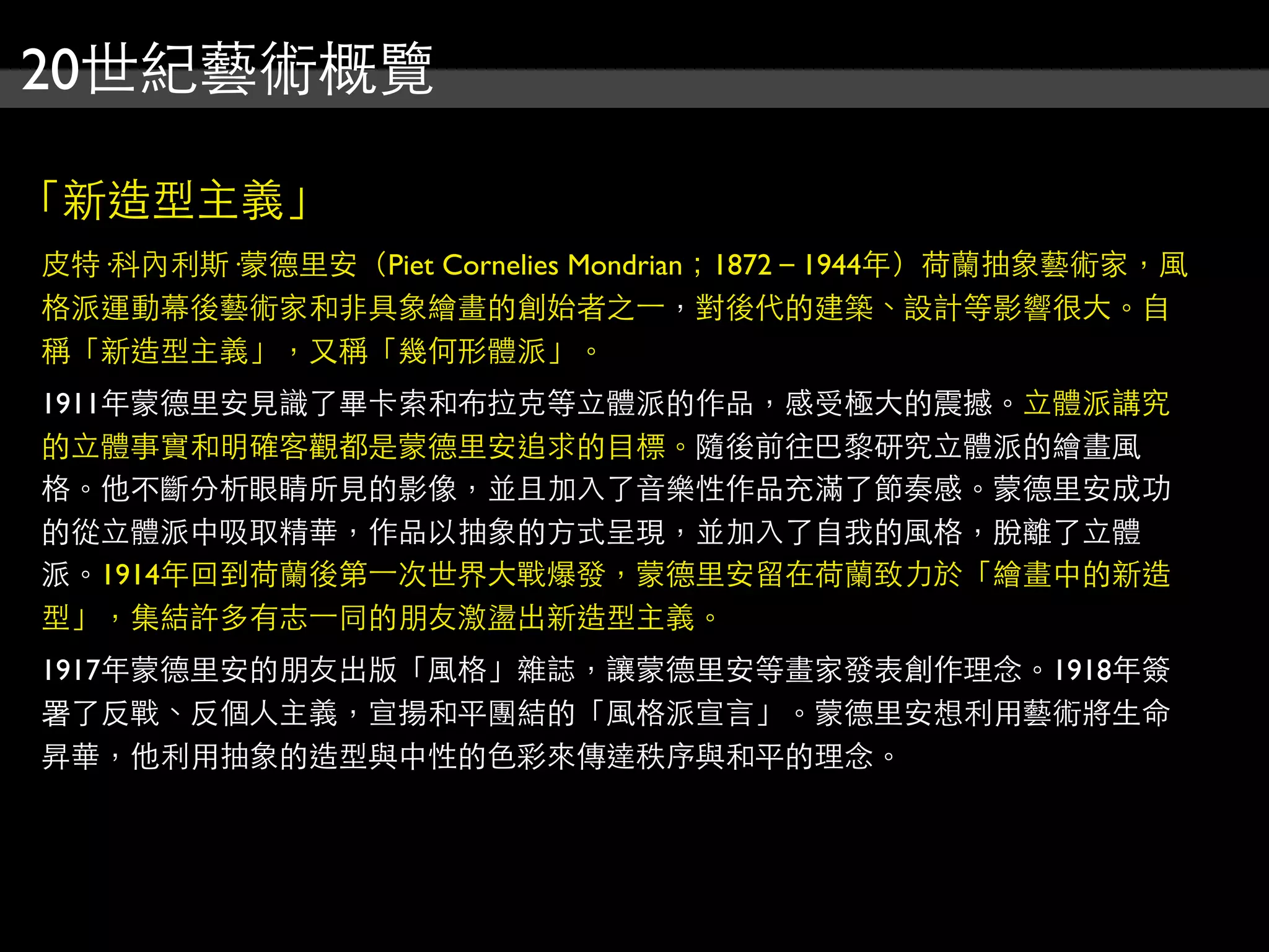20世紀藝術概覽
「新造型主義」
皮特·科內利斯·蒙德里安（Piet Cornelies Mondrian；1872－1944年）荷蘭抽象藝術家，風
格派運動幕後藝術家和非具象繪畫的創始者之⼀一，對後代的建築、設計等影響很大。自
稱「新造型主義」，又稱「幾何形體派」。
1911年蒙德里安見識了畢卡索和布拉克等立體派的作品，感受極大的震撼。立體派講究
的立體事實和明確客觀都是蒙德里安追求的目標。隨後前往巴黎研究立體派的繪畫風
格。他不斷分析眼睛所見的影像，並且加入了音樂性作品充滿了節奏感。蒙德里安成功
的從立體派中吸取精華，作品以抽象的方式呈現，並加入了自我的風格，脫離了立體
派。1914年回到荷蘭後第⼀一次世界大戰爆發，蒙德里安留在荷蘭致力於「繪畫中的新造
型」，集結許多有志⼀一同的朋友激盪出新造型主義。
1917年蒙德里安的朋友出版「風格」雜誌，讓蒙德里安等畫家發表創作理念。1918年簽
署了反戰、反個人主義，宣揚和平團結的「風格派宣言」。蒙德里安想利用藝術將生命
昇華，他利用抽象的造型與中性的色彩來傳達秩序與和平的理念。
 