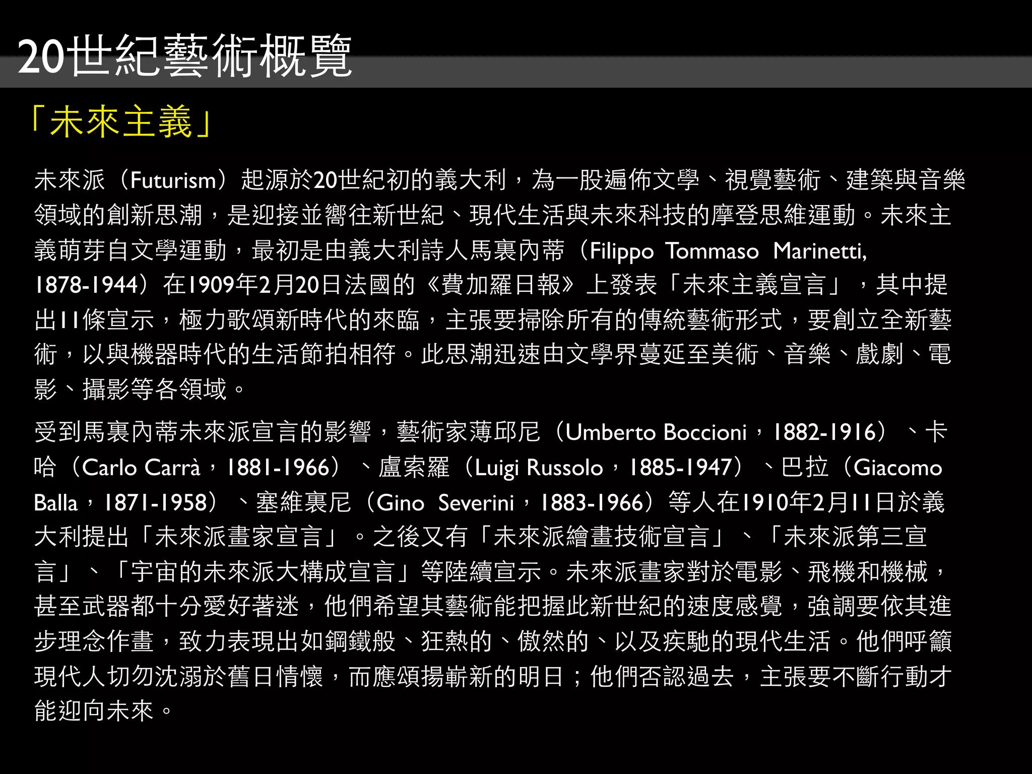 20世紀藝術概覽
「未來主義」
未來派（Futurism）起源於20世紀初的義大利，為⼀一股遍佈文學、視覺藝術、建築與音樂
領域的創新思潮，是迎接並嚮往新世紀、現代生活與未來科技的摩登思維運動。未來主
義萌芽自文學運動，最初是由義大利詩人馬裏內蒂（Filippo Tommaso Marinetti,
1878-1944）在1909年2月20日法國的《費加羅日報》上發表「未來主義宣言」，其中提
出11條宣示，極力歌頌新時代的來臨，主張要掃除所有的傳統藝術形式，要創立全新藝
術，以與機器時代的生活節拍相符。此思潮迅速由文學界蔓延至美術、音樂、戲劇、電
影、攝影等各領域。
受到馬裏內蒂未來派宣言的影響，藝術家薄邱尼（Umberto Boccioni，1882-1916）、卡
哈（Carlo Carrà，1881-1966）、盧索羅（Luigi Russolo，1885-1947）、巴拉（Giacomo
Balla，1871-1958）、塞維裏尼（Gino Severini，1883-1966）等人在1910年2月11日於義
大利提出「未來派畫家宣言」。之後又有「未來派繪畫技術宣言」、「未來派第三宣
言」、「宇宙的未來派大構成宣言」等陸續宣示。未來派畫家對於電影、飛機和機械，
甚至武器都十分愛好著迷，他們希望其藝術能把握此新世紀的速度感覺，強調要依其進
步理念作畫，致力表現出如鋼鐵般、狂熱的、傲然的、以及疾馳的現代生活。他們呼籲
現代人切勿沈溺於舊日情懷，而應頌揚嶄新的明日；他們否認過去，主張要不斷行動才
能迎向未來。
 