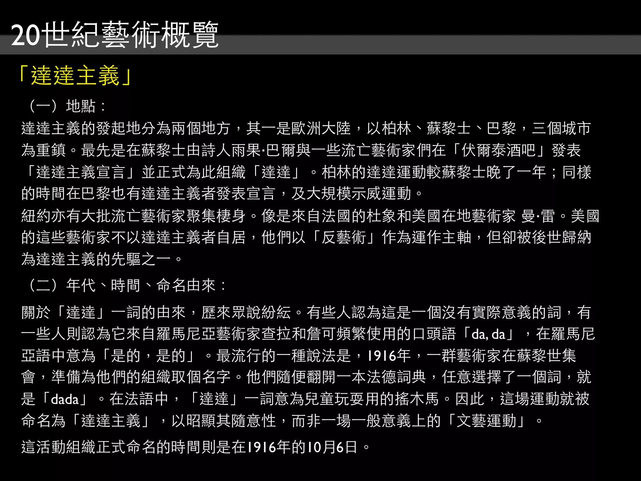 20世紀藝術概覽
「達達主義」
（⼀一）地點：
達達主義的發起地分為兩個地方，其⼀一是歐洲大陸，以柏林、蘇黎士、巴黎，三個城市
為重鎮。最先是在蘇黎士由詩人雨果‧巴爾與⼀一些流亡藝術家們在「伏爾泰酒吧」發表
「達達主義宣言」並正式為此組織「達達」。柏林的達達運動較蘇黎士晚了⼀一年；同樣
的時間在巴黎也有達達主義者發表宣言，及大規模示威運動。
紐約亦有大批流亡藝術家聚集棲身。像是來自法國的杜象和美國在地藝術家 曼‧雷。美國
的這些藝術家不以達達主義者自居，他們以「反藝術」作為運作主軸，但卻被後世歸納
為達達主義的先驅之⼀一。
（二）年代、時間、命名由來：
關於「達達」⼀一詞的由來，歷來眾說紛紜。有些人認為這是⼀一個沒有實際意義的詞，有
⼀一些人則認為它來自羅馬尼亞藝術家查拉和詹可頻繁使用的口頭語「da, da」，在羅馬尼
亞語中意為「是的，是的」。最流行的⼀一種說法是，1916年，⼀一群藝術家在蘇黎世集
會，準備為他們的組織取個名字。他們隨便翻開⼀一本法德詞典，任意選擇了⼀一個詞，就
是「dada」。在法語中，「達達」⼀一詞意為兒童玩耍用的搖木馬。因此，這場運動就被
命名為「達達主義」，以昭顯其隨意性，而非⼀一場⼀一般意義上的「文藝運動」。
這活動組織正式命名的時間則是在1916年的10月6日。
 