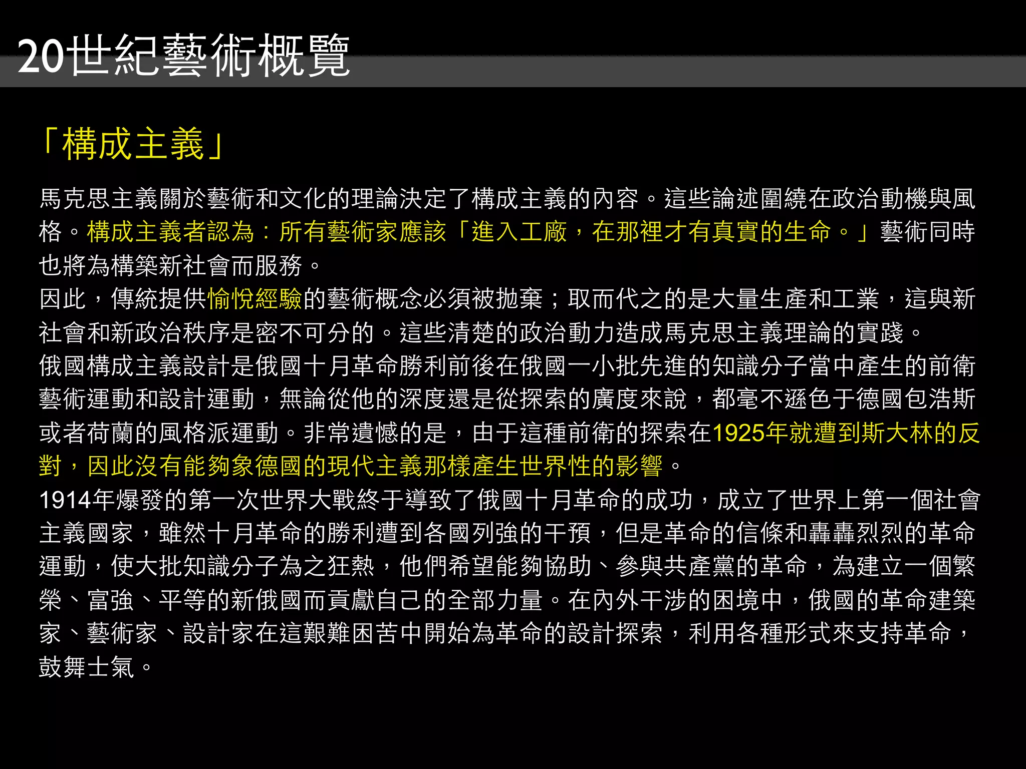 20世紀藝術概覽
「構成主義」
馬克思主義關於藝術和文化的理論決定了構成主義的內容。這些論述圍繞在政治動機與風
格。構成主義者認為：所有藝術家應該「進入工廠，在那裡才有真實的生命。」藝術同時
也將為構築新社會而服務。
因此，傳統提供愉悅經驗的藝術概念必須被拋棄；取而代之的是大量生產和工業，這與新
社會和新政治秩序是密不可分的。這些清楚的政治動力造成馬克思主義理論的實踐。
俄國構成主義設計是俄國十月革命勝利前後在俄國⼀一小批先進的知識分子當中產生的前衛
藝術運動和設計運動，無論從他的深度還是從探索的廣度來說，都毫不遜色于德國包浩斯
或者荷蘭的風格派運動。非常遺憾的是，由于這種前衛的探索在1925年就遭到斯大林的反
對，因此沒有能夠象德國的現代主義那樣產生世界性的影響。
1914年爆發的第⼀一次世界大戰終于導致了俄國十月革命的成功，成立了世界上第⼀一個社會
主義國家，雖然十月革命的勝利遭到各國列強的干預，但是革命的信條和轟轟烈烈的革命
運動，使大批知識分子為之狂熱，他們希望能夠協助、參與共產黨的革命，為建立⼀一個繁
榮、富強、平等的新俄國而貢獻自己的全部力量。在內外干涉的困境中，俄國的革命建築
家、藝術家、設計家在這艱難困苦中開始為革命的設計探索，利用各種形式來支持革命，
鼓舞士氣。
 
