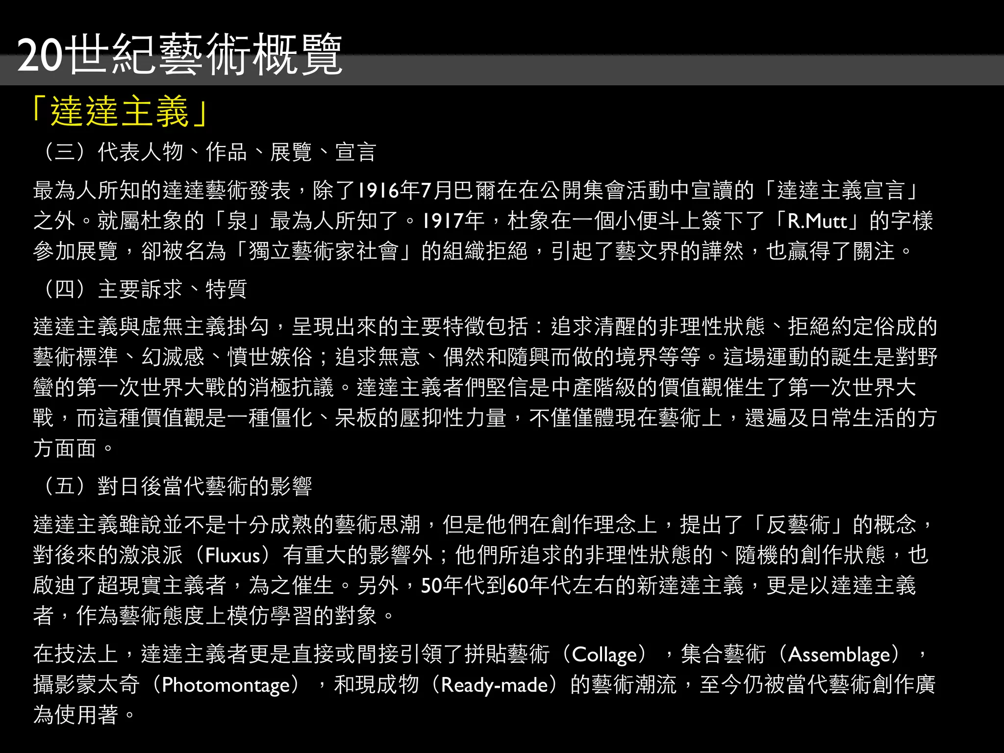 20世紀藝術概覽
「達達主義」
（三）代表人物、作品、展覽、宣言
最為人所知的達達藝術發表，除了1916年7月巴爾在在公開集會活動中宣讀的「達達主義宣言」
之外。就屬杜象的「泉」最為人所知了。1917年，杜象在⼀一個小便斗上簽下了「R.Mutt」的字樣
參加展覽，卻被名為「獨立藝術家社會」的組織拒絕，引起了藝文界的譁然，也贏得了關注。
（四）主要訴求、特質
達達主義與虛無主義掛勾，呈現出來的主要特徵包括：追求清醒的非理性狀態、拒絕約定俗成的
藝術標準、幻滅感、憤世嫉俗；追求無意、偶然和隨興而做的境界等等。這場運動的誕生是對野
蠻的第⼀一次世界大戰的消極抗議。達達主義者們堅信是中產階級的價值觀催生了第⼀一次世界大
戰，而這種價值觀是⼀一種僵化、呆板的壓抑性力量，不僅僅體現在藝術上，還遍及日常生活的方
方面面。
（五）對日後當代藝術的影響
達達主義雖說並不是十分成熟的藝術思潮，但是他們在創作理念上，提出了「反藝術」的概念，
對後來的激浪派（Fluxus）有重大的影響外；他們所追求的非理性狀態的、隨機的創作狀態，也
啟迪了超現實主義者，為之催生。另外，50年代到60年代左右的新達達主義，更是以達達主義
者，作為藝術態度上模仿學習的對象。
在技法上，達達主義者更是直接或間接引領了拼貼藝術（Collage），集合藝術（Assemblage），
攝影蒙太奇（Photomontage），和現成物（Ready-made）的藝術潮流，至今仍被當代藝術創作廣
為使用著。
 